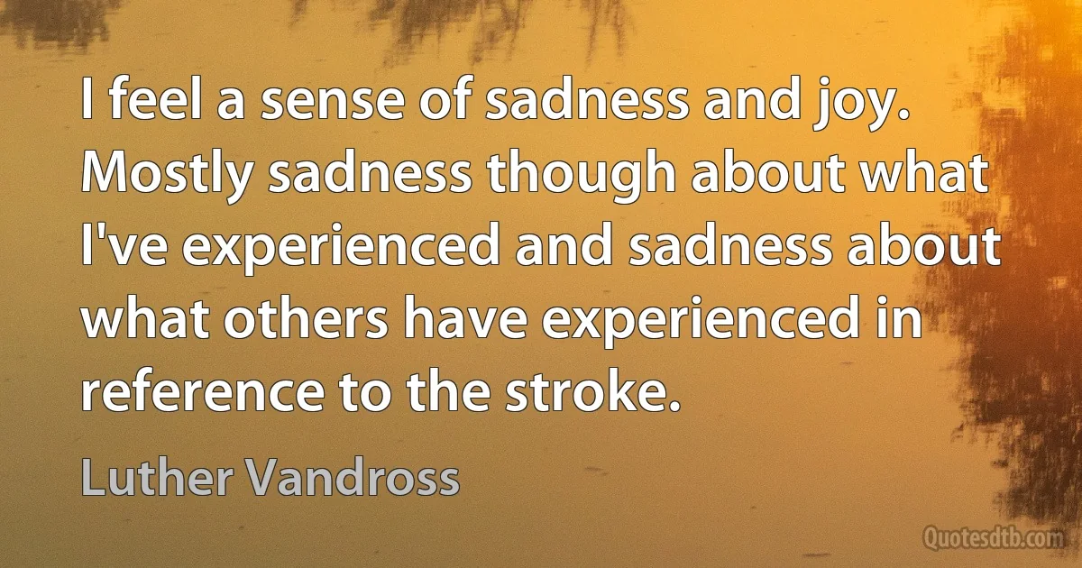 I feel a sense of sadness and joy. Mostly sadness though about what I've experienced and sadness about what others have experienced in reference to the stroke. (Luther Vandross)