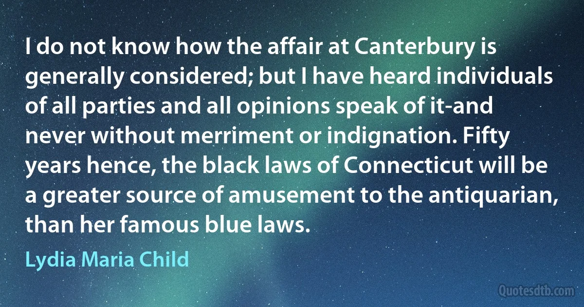 I do not know how the affair at Canterbury is generally considered; but I have heard individuals of all parties and all opinions speak of it-and never without merriment or indignation. Fifty years hence, the black laws of Connecticut will be a greater source of amusement to the antiquarian, than her famous blue laws. (Lydia Maria Child)