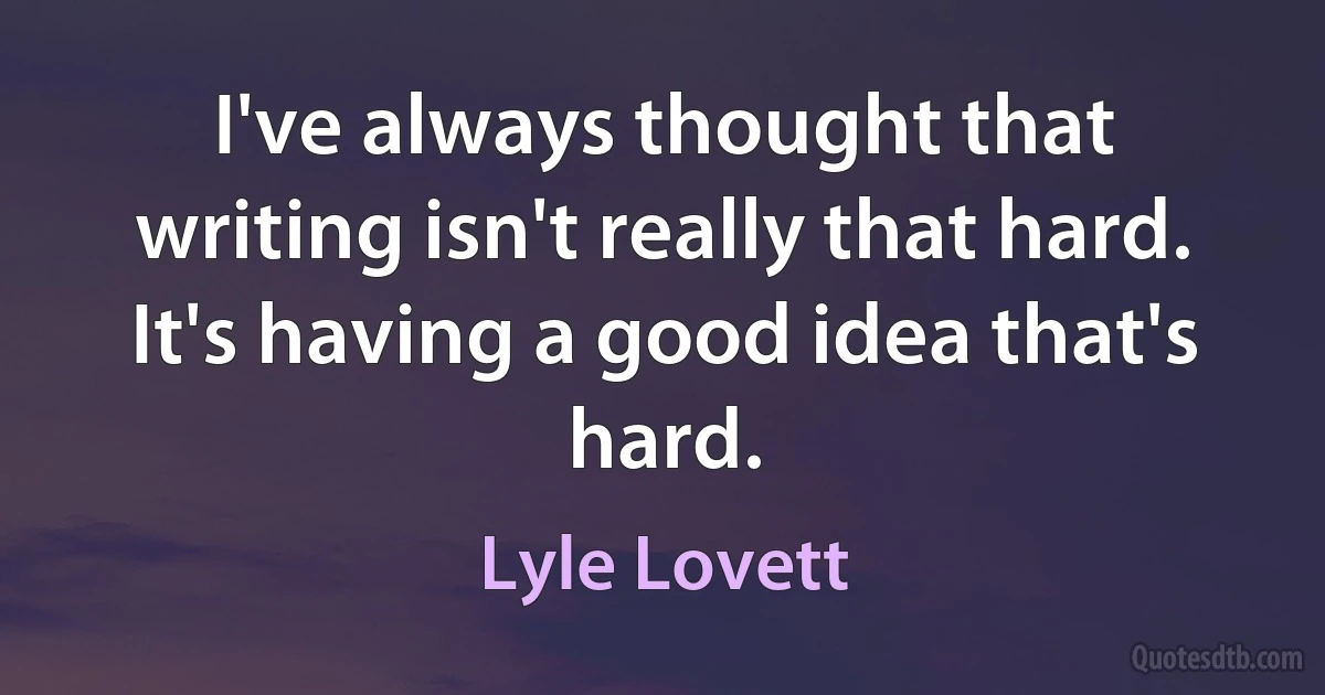 I've always thought that writing isn't really that hard. It's having a good idea that's hard. (Lyle Lovett)