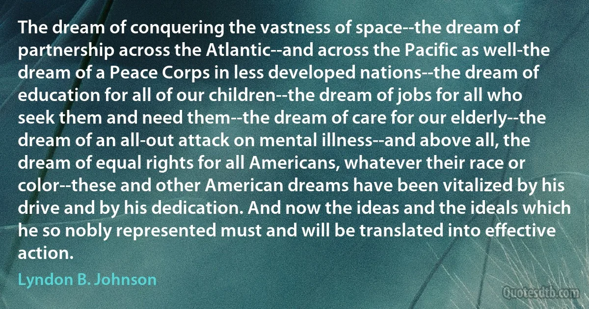 The dream of conquering the vastness of space--the dream of partnership across the Atlantic--and across the Pacific as well-the dream of a Peace Corps in less developed nations--the dream of education for all of our children--the dream of jobs for all who seek them and need them--the dream of care for our elderly--the dream of an all-out attack on mental illness--and above all, the dream of equal rights for all Americans, whatever their race or color--these and other American dreams have been vitalized by his drive and by his dedication. And now the ideas and the ideals which he so nobly represented must and will be translated into effective action. (Lyndon B. Johnson)