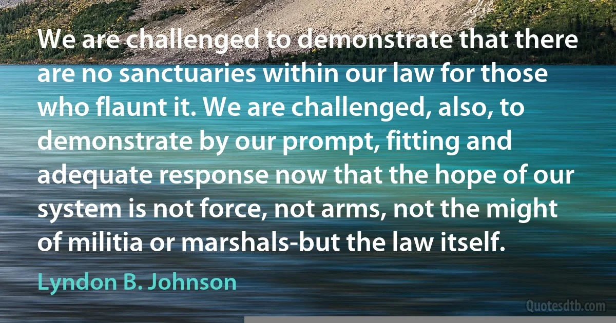 We are challenged to demonstrate that there are no sanctuaries within our law for those who flaunt it. We are challenged, also, to demonstrate by our prompt, fitting and adequate response now that the hope of our system is not force, not arms, not the might of militia or marshals-but the law itself. (Lyndon B. Johnson)