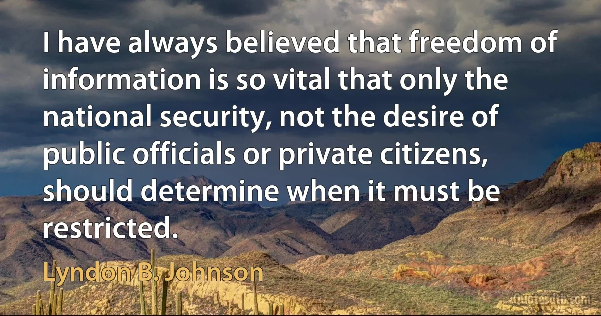 I have always believed that freedom of information is so vital that only the national security, not the desire of public officials or private citizens, should determine when it must be restricted. (Lyndon B. Johnson)