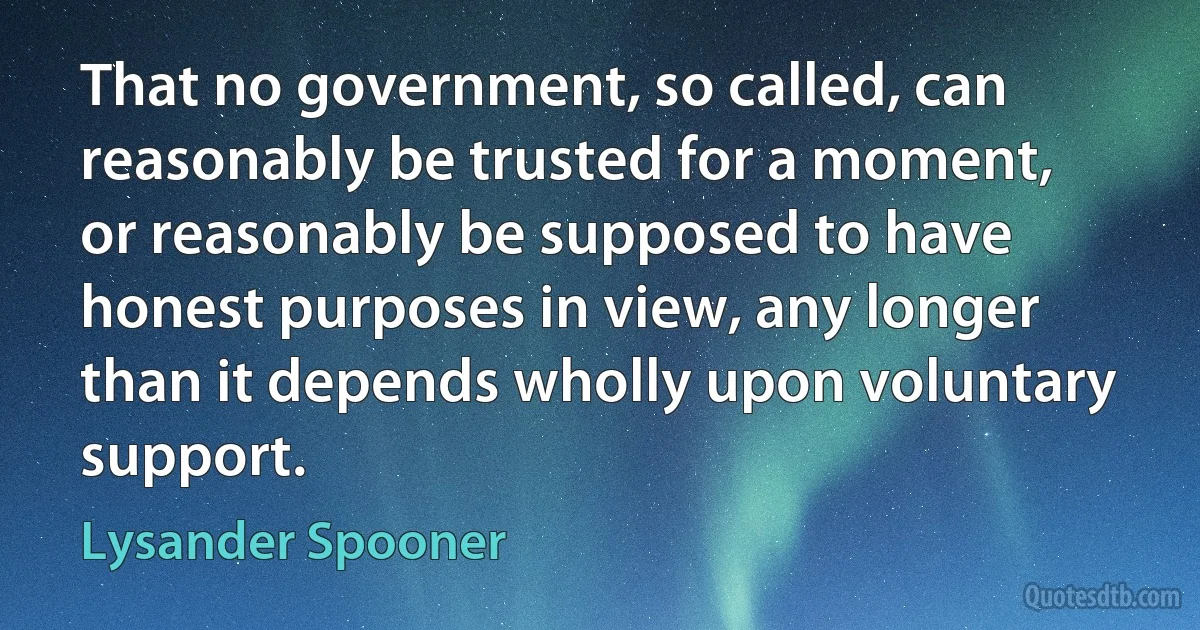 That no government, so called, can reasonably be trusted for a moment, or reasonably be supposed to have honest purposes in view, any longer than it depends wholly upon voluntary support. (Lysander Spooner)