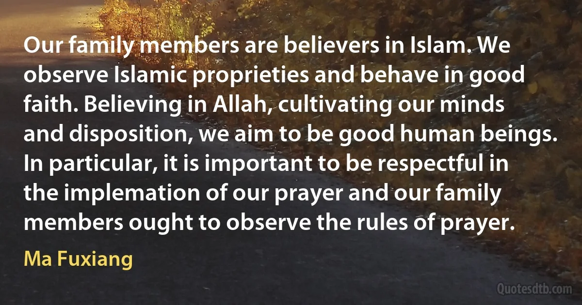 Our family members are believers in Islam. We observe Islamic proprieties and behave in good faith. Believing in Allah, cultivating our minds and disposition, we aim to be good human beings. In particular, it is important to be respectful in the implemation of our prayer and our family members ought to observe the rules of prayer. (Ma Fuxiang)