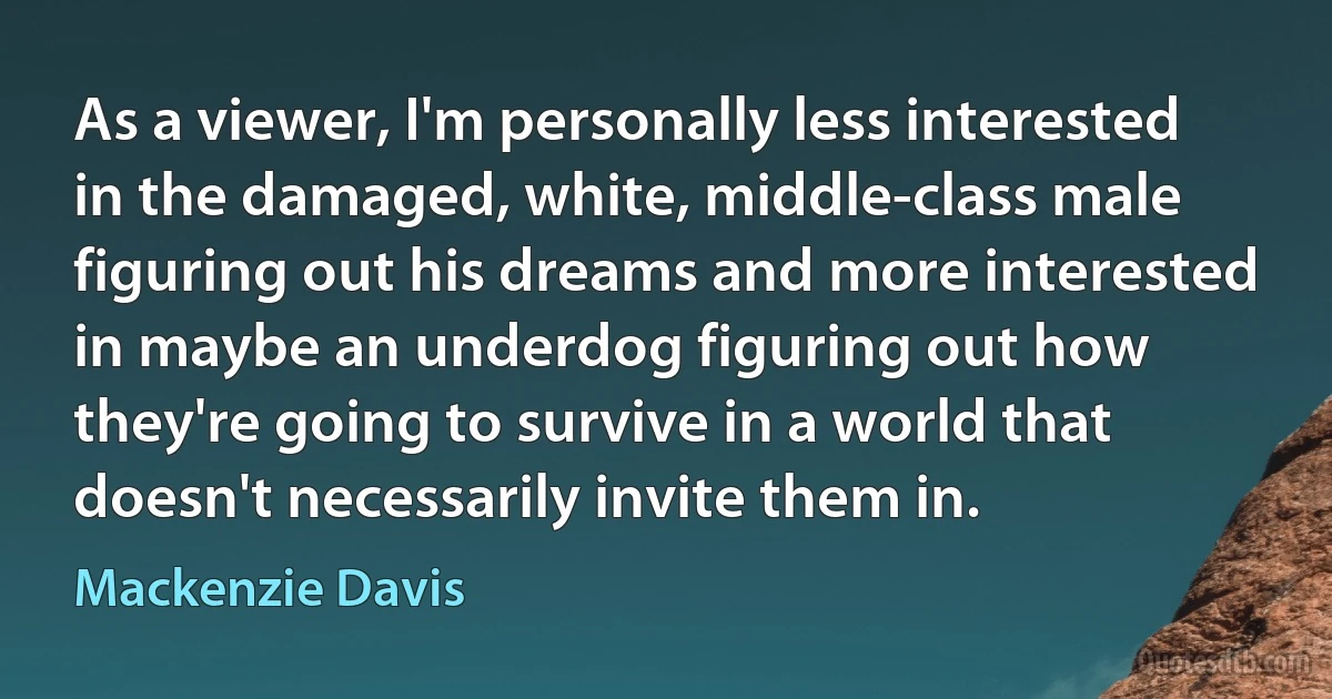 As a viewer, I'm personally less interested in the damaged, white, middle-class male figuring out his dreams and more interested in maybe an underdog figuring out how they're going to survive in a world that doesn't necessarily invite them in. (Mackenzie Davis)