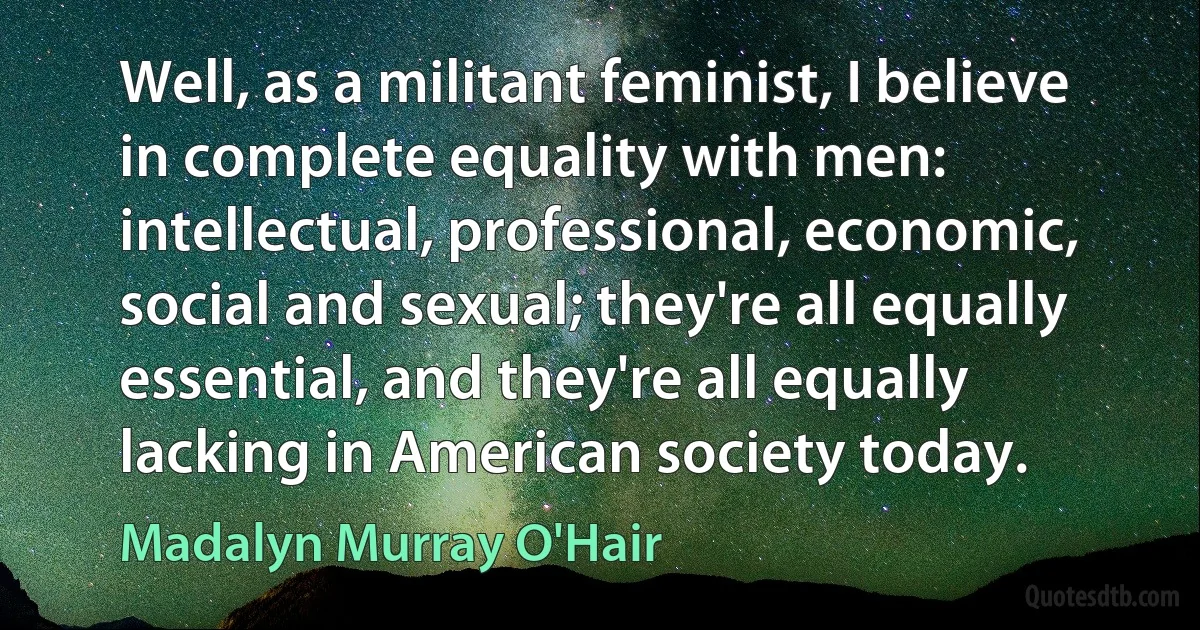 Well, as a militant feminist, I believe in complete equality with men: intellectual, professional, economic, social and sexual; they're all equally essential, and they're all equally lacking in American society today. (Madalyn Murray O'Hair)