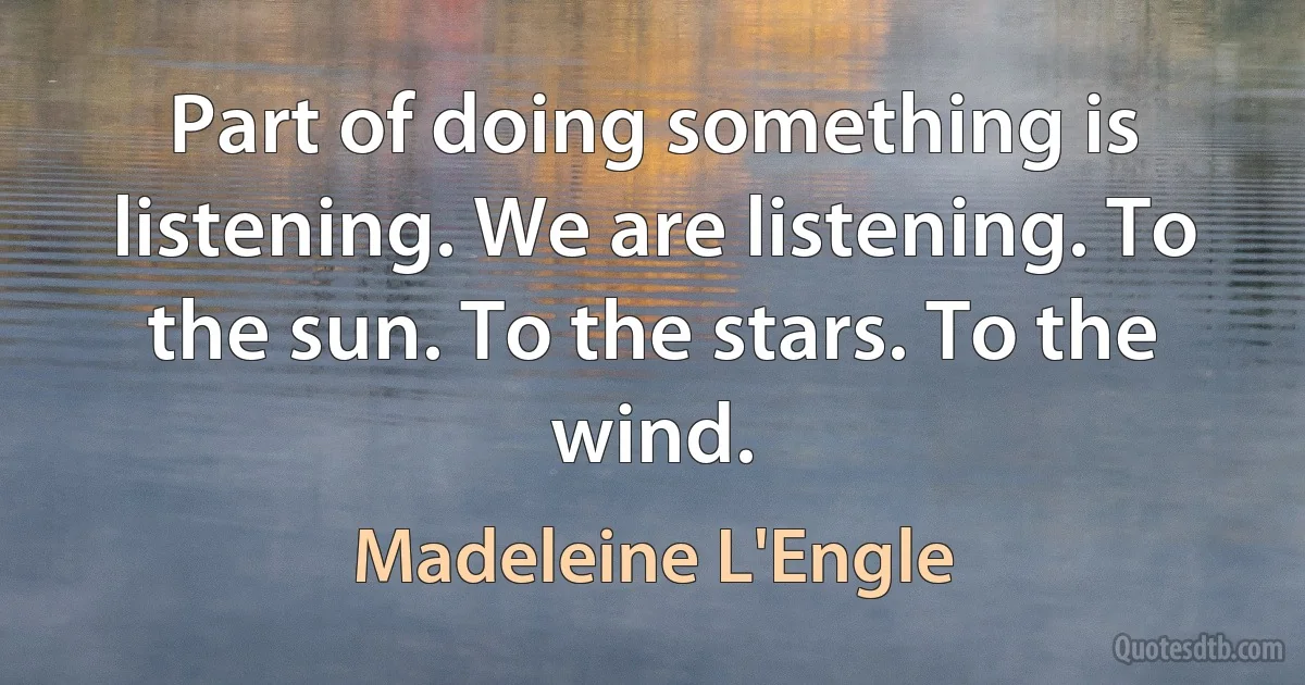 Part of doing something is listening. We are listening. To the sun. To the stars. To the wind. (Madeleine L'Engle)