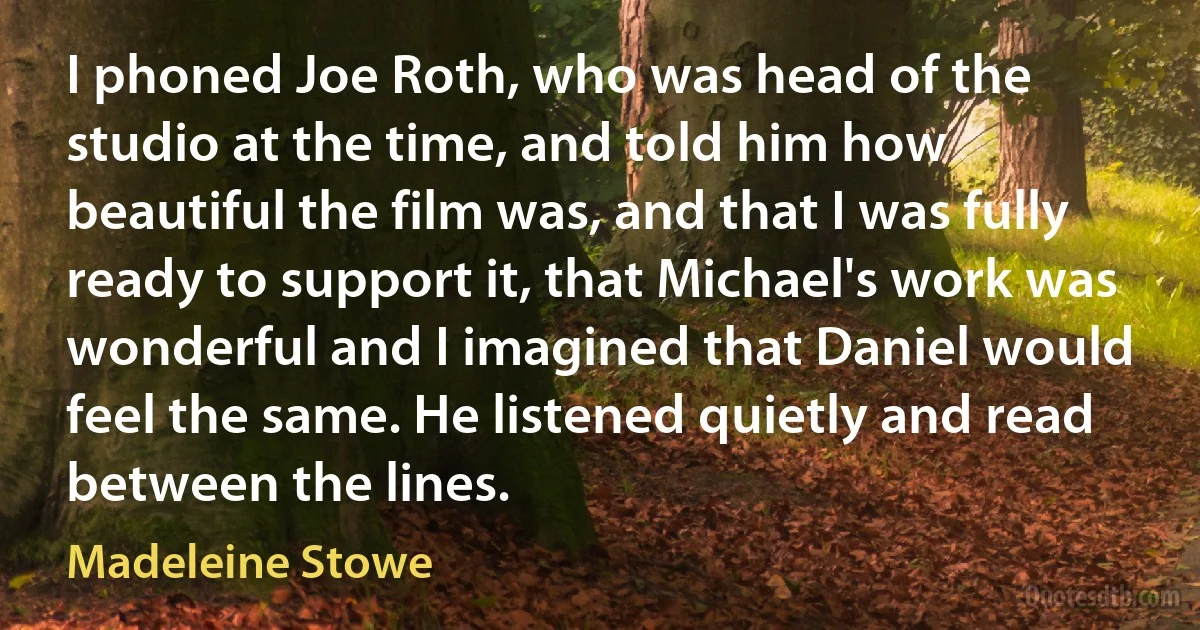 I phoned Joe Roth, who was head of the studio at the time, and told him how beautiful the film was, and that I was fully ready to support it, that Michael's work was wonderful and I imagined that Daniel would feel the same. He listened quietly and read between the lines. (Madeleine Stowe)