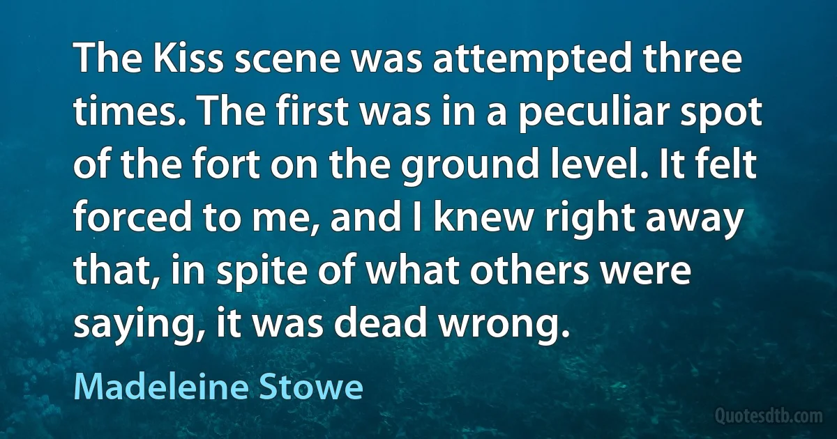 The Kiss scene was attempted three times. The first was in a peculiar spot of the fort on the ground level. It felt forced to me, and I knew right away that, in spite of what others were saying, it was dead wrong. (Madeleine Stowe)