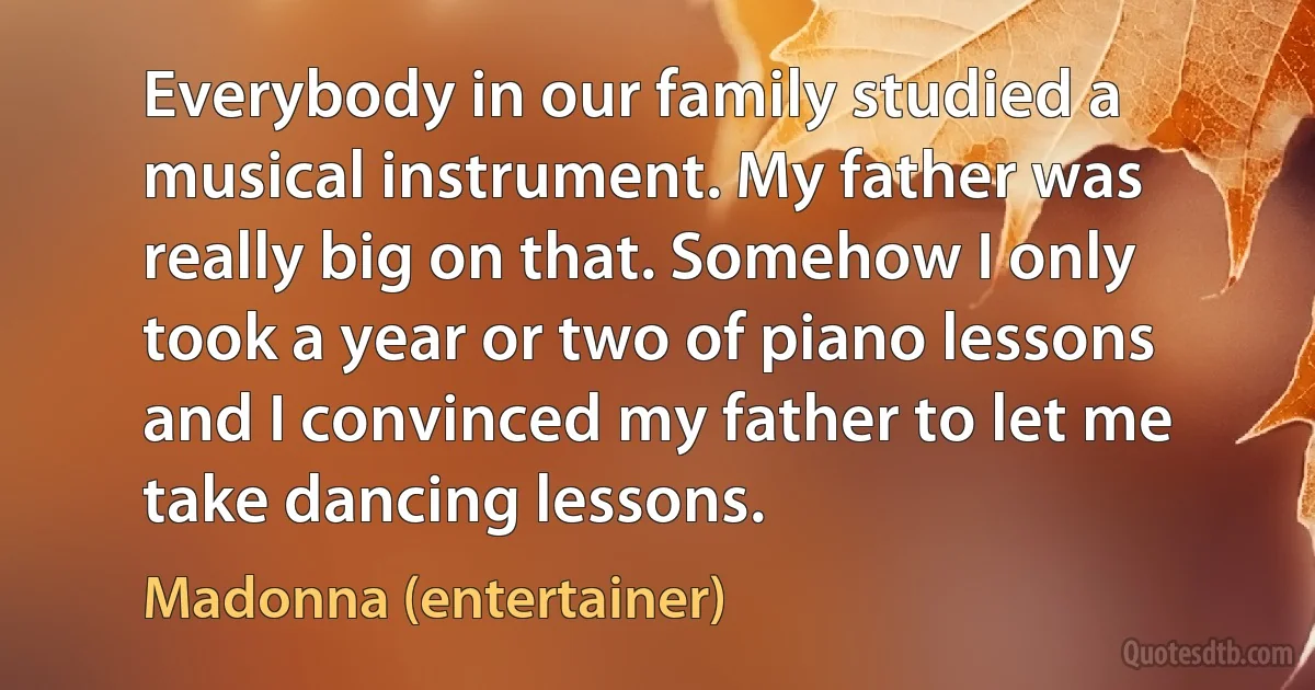 Everybody in our family studied a musical instrument. My father was really big on that. Somehow I only took a year or two of piano lessons and I convinced my father to let me take dancing lessons. (Madonna (entertainer))