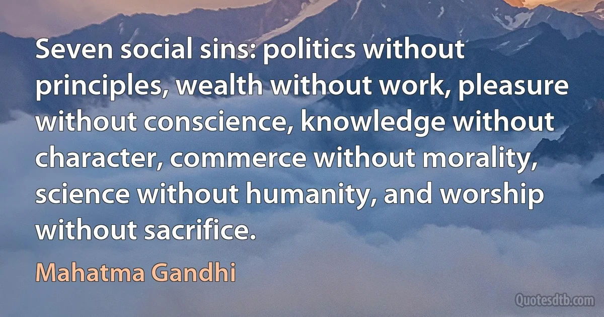 Seven social sins: politics without principles, wealth without work, pleasure without conscience, knowledge without character, commerce without morality, science without humanity, and worship without sacrifice. (Mahatma Gandhi)