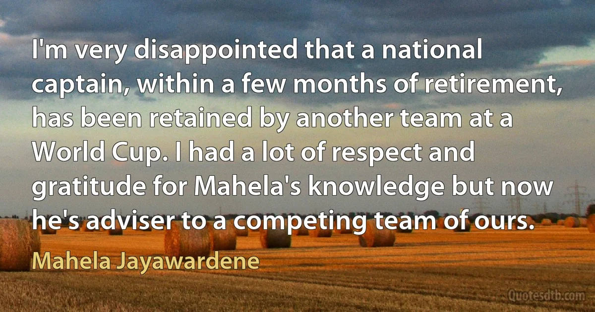 I'm very disappointed that a national captain, within a few months of retirement, has been retained by another team at a World Cup. I had a lot of respect and gratitude for Mahela's knowledge but now he's adviser to a competing team of ours. (Mahela Jayawardene)