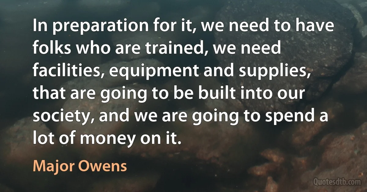 In preparation for it, we need to have folks who are trained, we need facilities, equipment and supplies, that are going to be built into our society, and we are going to spend a lot of money on it. (Major Owens)