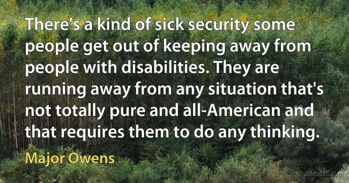 There's a kind of sick security some people get out of keeping away from people with disabilities. They are running away from any situation that's not totally pure and all-American and that requires them to do any thinking. (Major Owens)