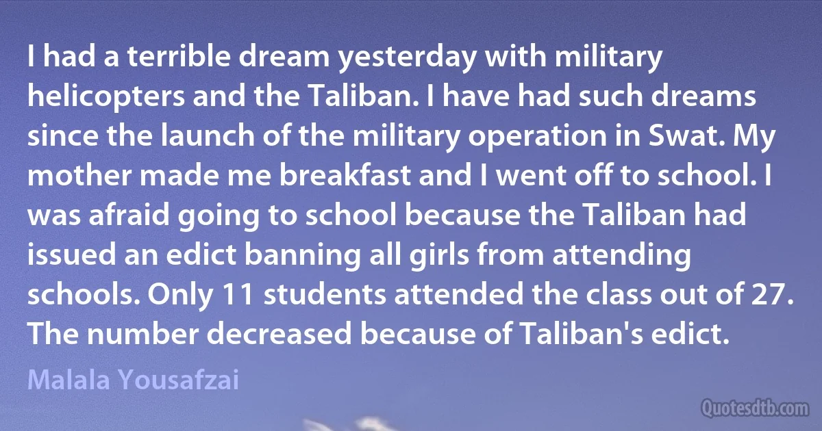 I had a terrible dream yesterday with military helicopters and the Taliban. I have had such dreams since the launch of the military operation in Swat. My mother made me breakfast and I went off to school. I was afraid going to school because the Taliban had issued an edict banning all girls from attending schools. Only 11 students attended the class out of 27. The number decreased because of Taliban's edict. (Malala Yousafzai)