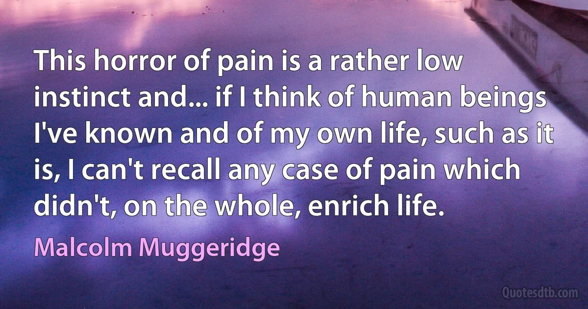 This horror of pain is a rather low instinct and... if I think of human beings I've known and of my own life, such as it is, I can't recall any case of pain which didn't, on the whole, enrich life. (Malcolm Muggeridge)