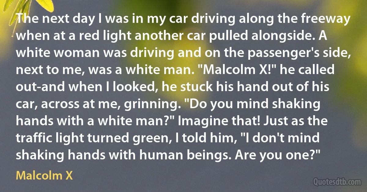 The next day I was in my car driving along the freeway when at a red light another car pulled alongside. A white woman was driving and on the passenger's side, next to me, was a white man. "Malcolm X!" he called out-and when I looked, he stuck his hand out of his car, across at me, grinning. "Do you mind shaking hands with a white man?" Imagine that! Just as the traffic light turned green, I told him, "I don't mind shaking hands with human beings. Are you one?" (Malcolm X)