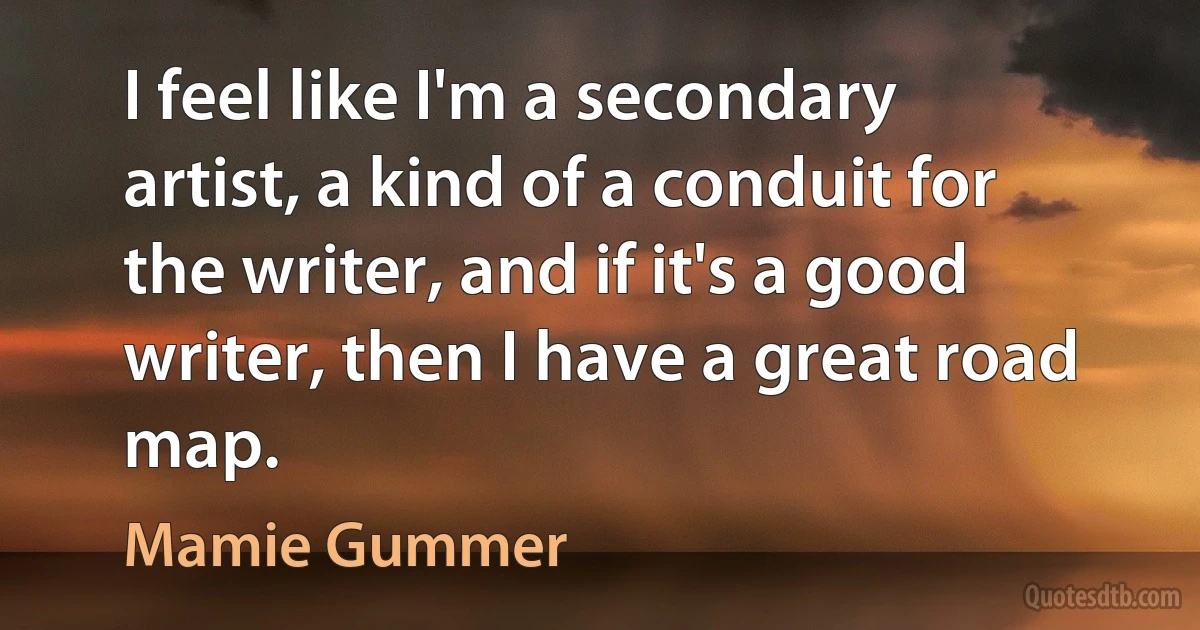 I feel like I'm a secondary artist, a kind of a conduit for the writer, and if it's a good writer, then I have a great road map. (Mamie Gummer)