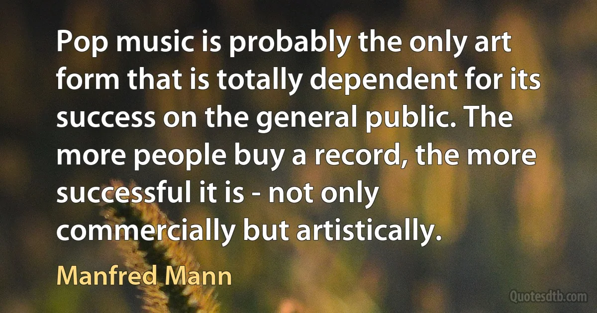 Pop music is probably the only art form that is totally dependent for its success on the general public. The more people buy a record, the more successful it is - not only commercially but artistically. (Manfred Mann)