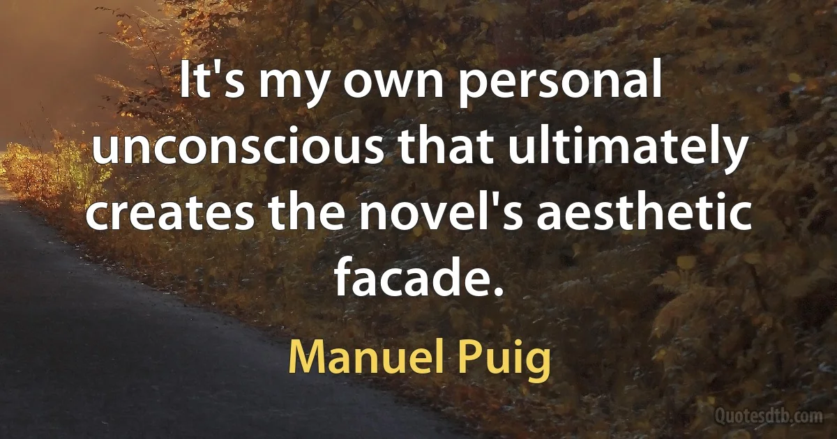 It's my own personal unconscious that ultimately creates the novel's aesthetic facade. (Manuel Puig)