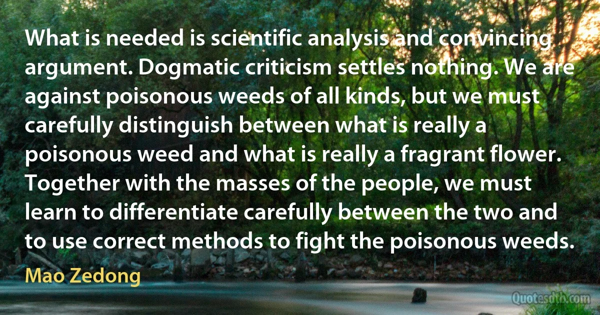 What is needed is scientific analysis and convincing argument. Dogmatic criticism settles nothing. We are against poisonous weeds of all kinds, but we must carefully distinguish between what is really a poisonous weed and what is really a fragrant flower. Together with the masses of the people, we must learn to differentiate carefully between the two and to use correct methods to fight the poisonous weeds. (Mao Zedong)