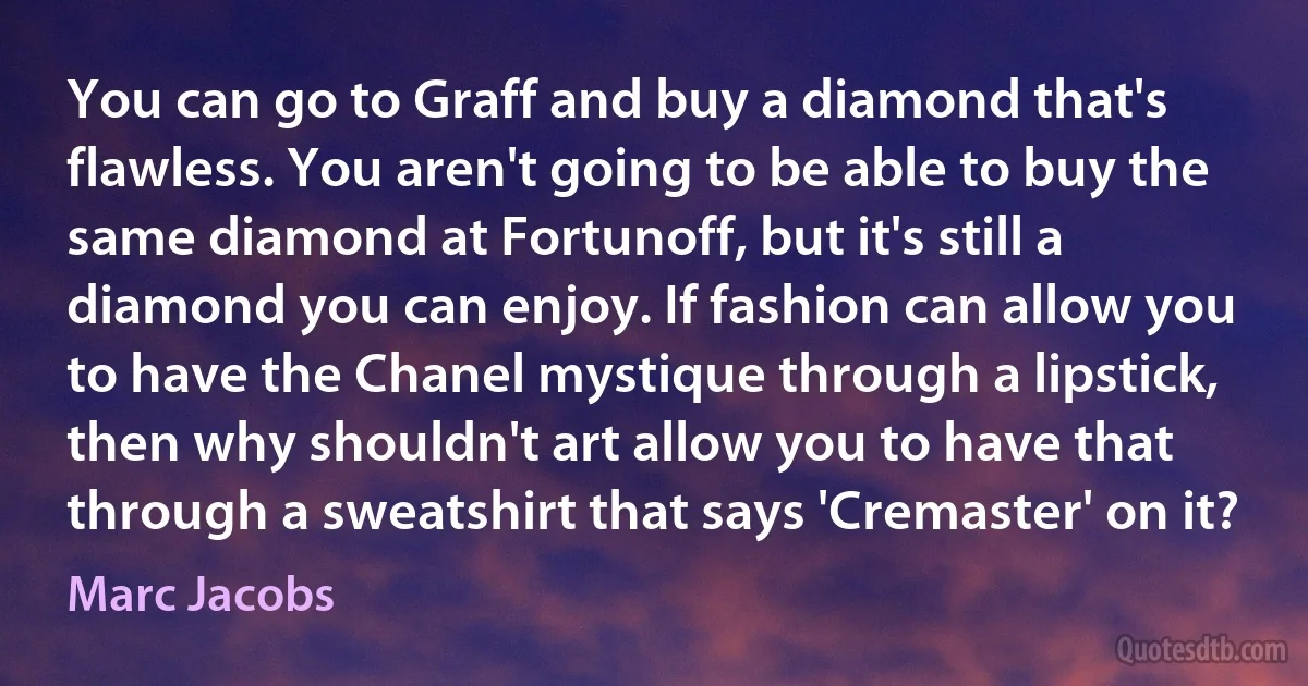 You can go to Graff and buy a diamond that's flawless. You aren't going to be able to buy the same diamond at Fortunoff, but it's still a diamond you can enjoy. If fashion can allow you to have the Chanel mystique through a lipstick, then why shouldn't art allow you to have that through a sweatshirt that says 'Cremaster' on it? (Marc Jacobs)