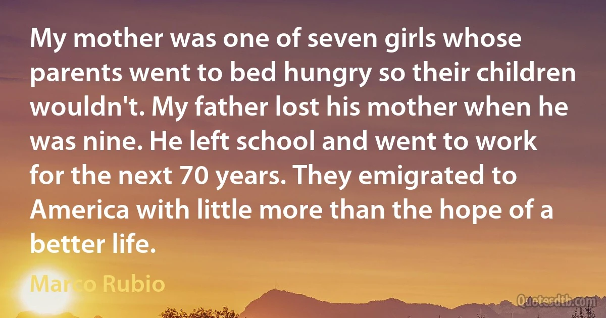 My mother was one of seven girls whose parents went to bed hungry so their children wouldn't. My father lost his mother when he was nine. He left school and went to work for the next 70 years. They emigrated to America with little more than the hope of a better life. (Marco Rubio)