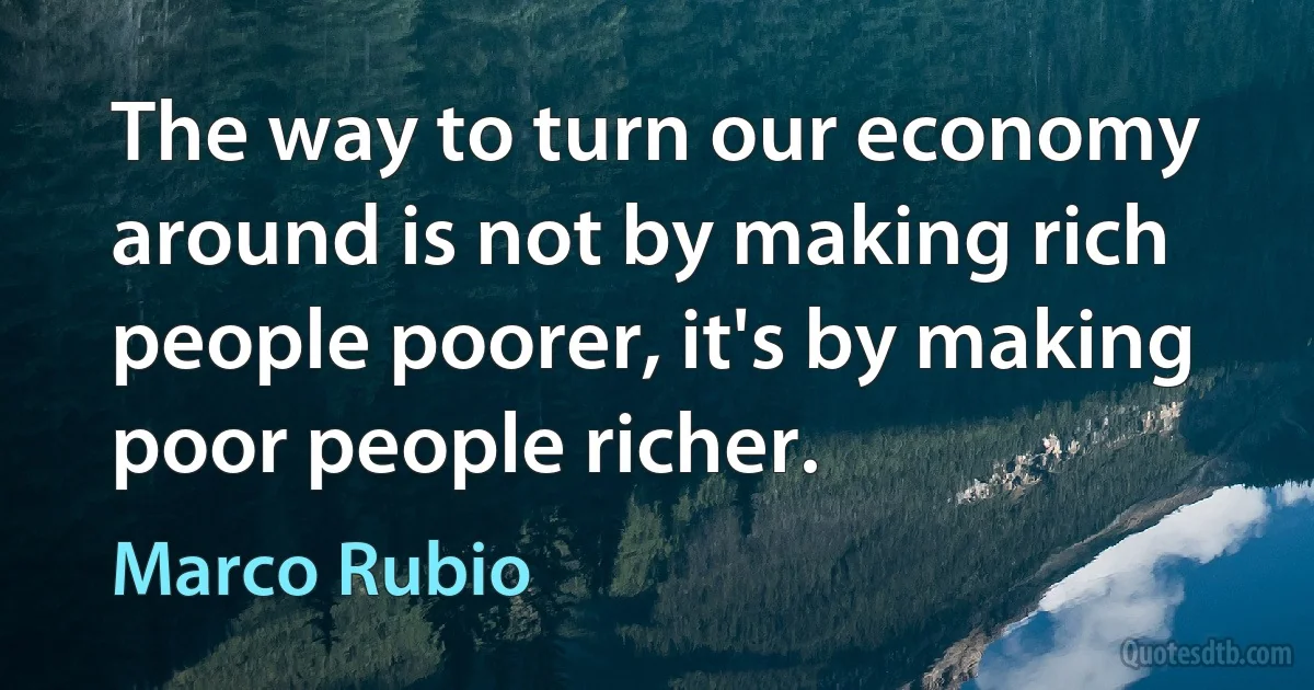 The way to turn our economy around is not by making rich people poorer, it's by making poor people richer. (Marco Rubio)