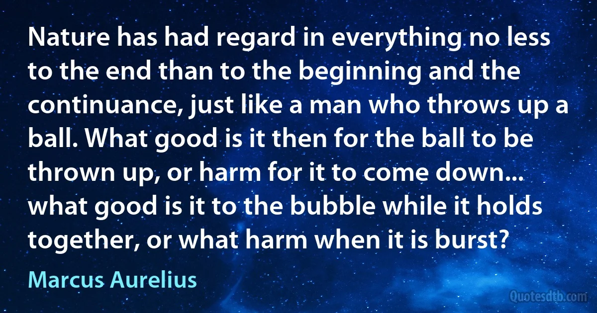 Nature has had regard in everything no less to the end than to the beginning and the continuance, just like a man who throws up a ball. What good is it then for the ball to be thrown up, or harm for it to come down... what good is it to the bubble while it holds together, or what harm when it is burst? (Marcus Aurelius)