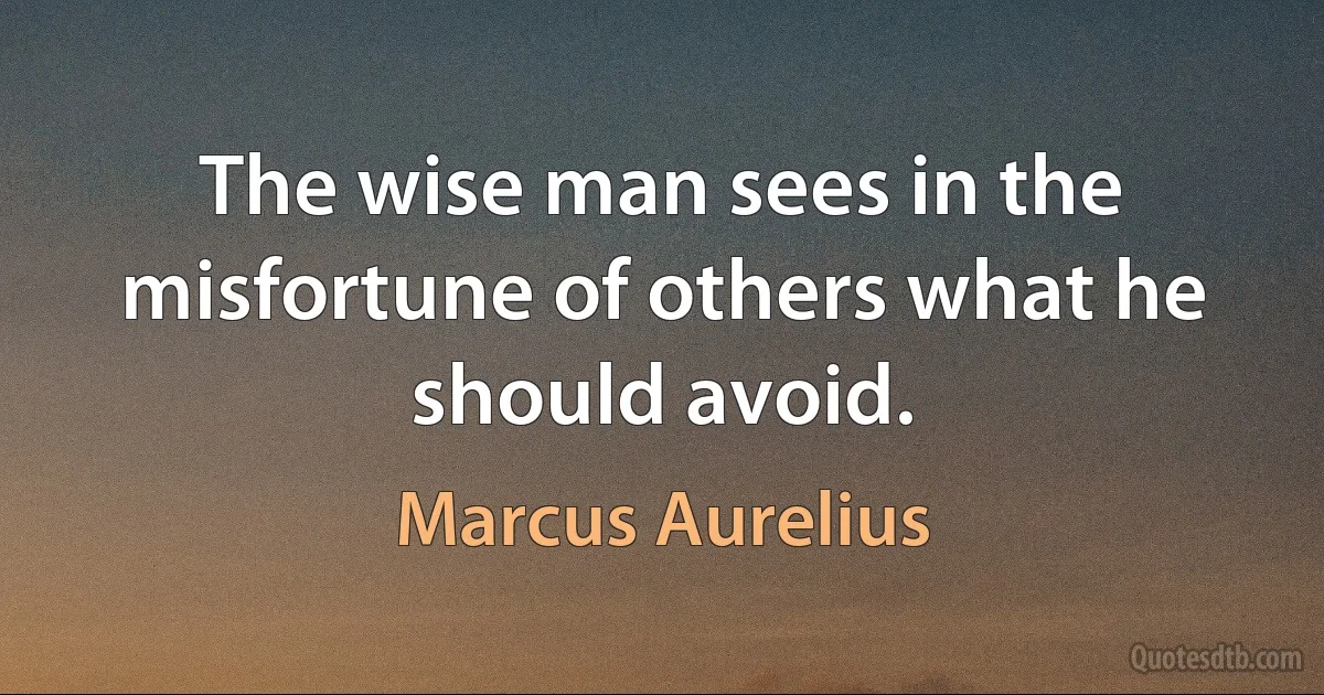 The wise man sees in the misfortune of others what he should avoid. (Marcus Aurelius)