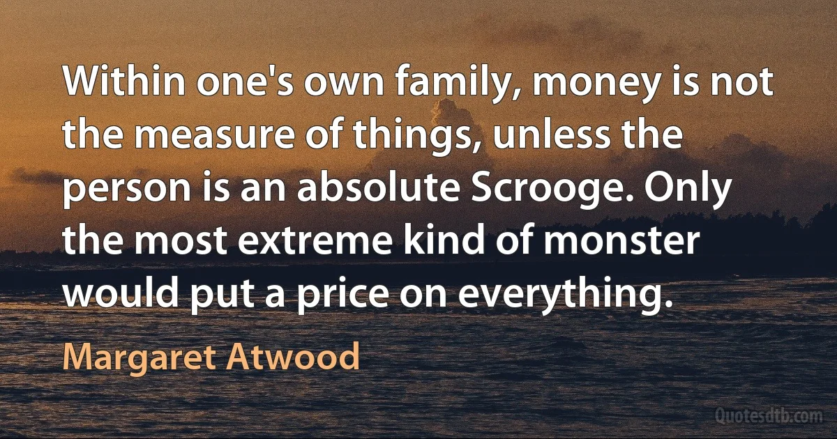 Within one's own family, money is not the measure of things, unless the person is an absolute Scrooge. Only the most extreme kind of monster would put a price on everything. (Margaret Atwood)