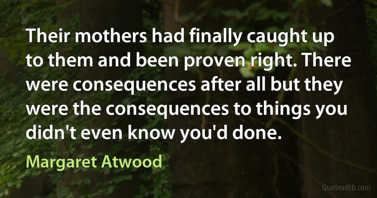 Their mothers had finally caught up to them and been proven right. There were consequences after all but they were the consequences to things you didn't even know you'd done. (Margaret Atwood)