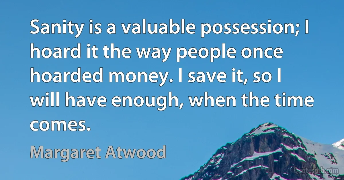 Sanity is a valuable possession; I hoard it the way people once hoarded money. I save it, so I will have enough, when the time comes. (Margaret Atwood)