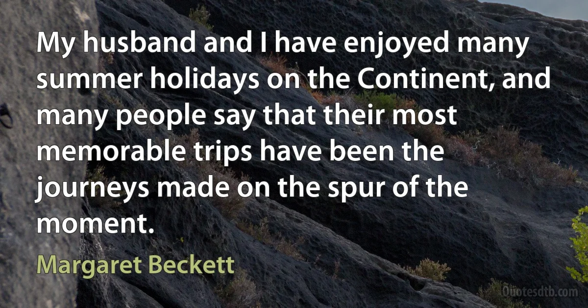 My husband and I have enjoyed many summer holidays on the Continent, and many people say that their most memorable trips have been the journeys made on the spur of the moment. (Margaret Beckett)