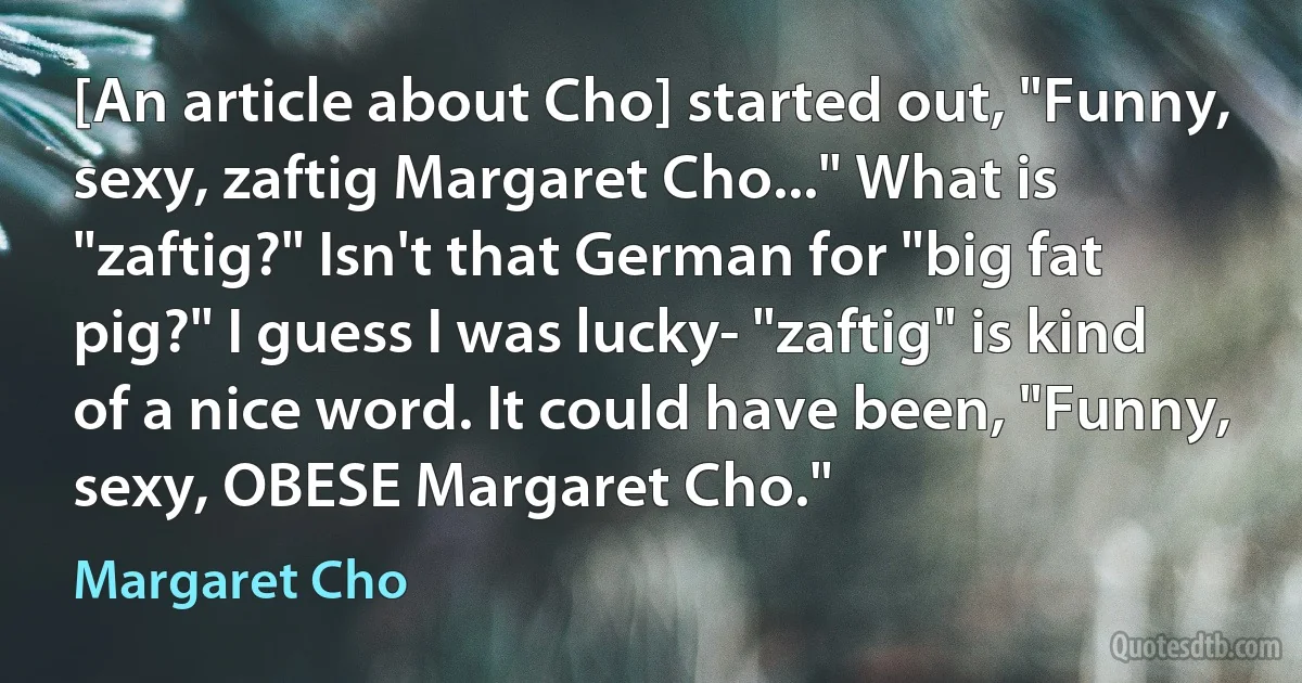 [An article about Cho] started out, "Funny, sexy, zaftig Margaret Cho..." What is "zaftig?" Isn't that German for "big fat pig?" I guess I was lucky- "zaftig" is kind of a nice word. It could have been, "Funny, sexy, OBESE Margaret Cho." (Margaret Cho)