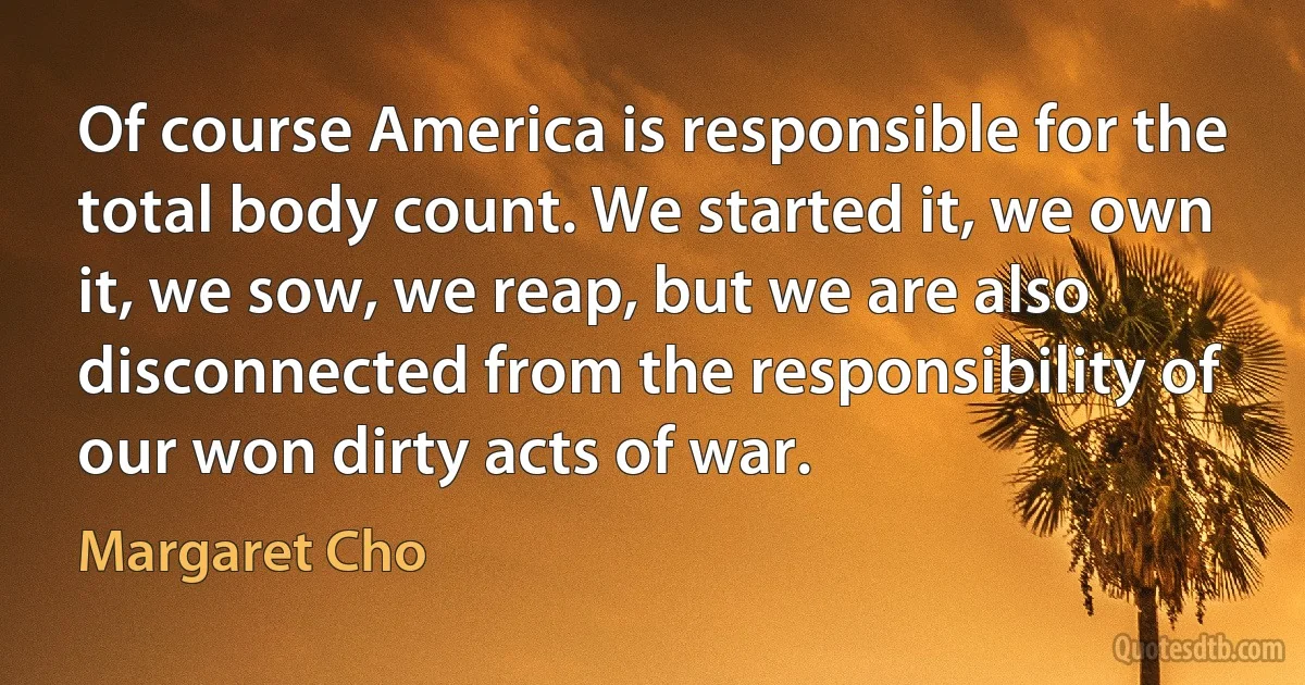 Of course America is responsible for the total body count. We started it, we own it, we sow, we reap, but we are also disconnected from the responsibility of our won dirty acts of war. (Margaret Cho)