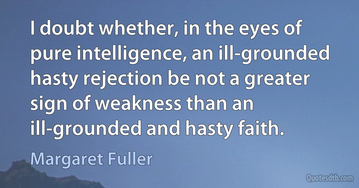 I doubt whether, in the eyes of pure intelligence, an ill-grounded hasty rejection be not a greater sign of weakness than an ill-grounded and hasty faith. (Margaret Fuller)