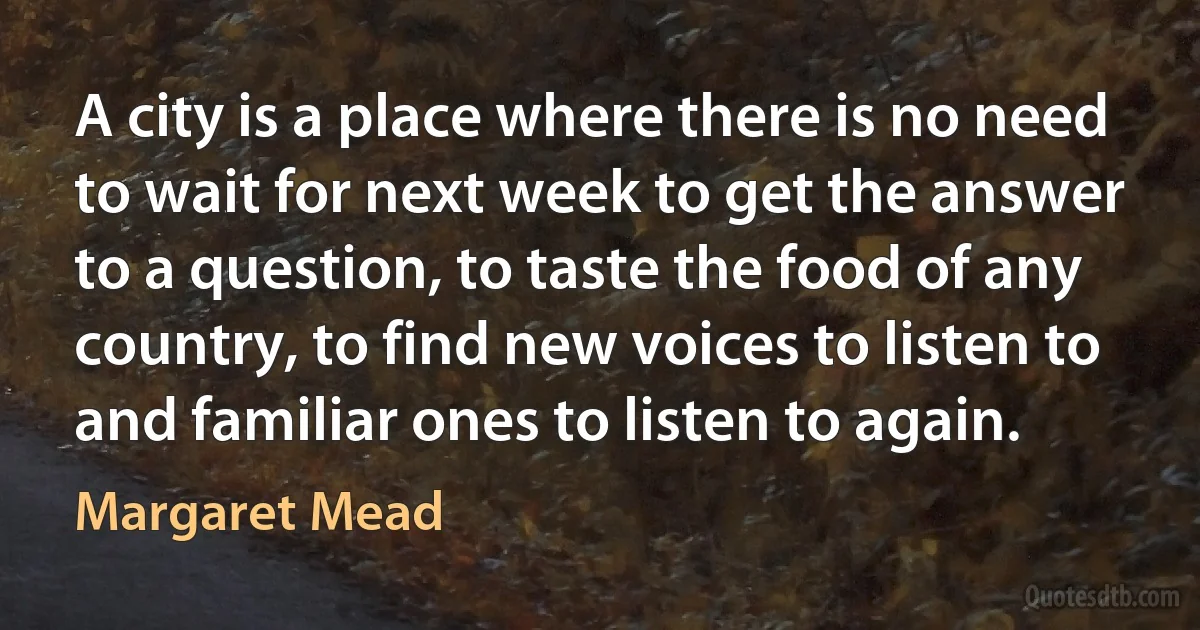 A city is a place where there is no need to wait for next week to get the answer to a question, to taste the food of any country, to find new voices to listen to and familiar ones to listen to again. (Margaret Mead)