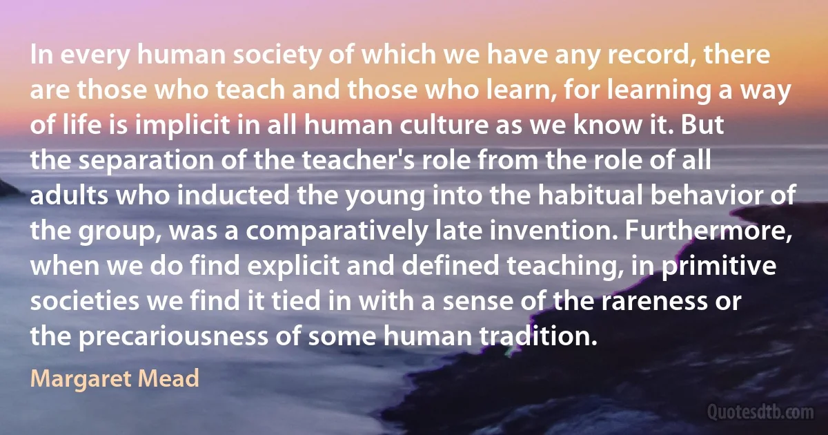 In every human society of which we have any record, there are those who teach and those who learn, for learning a way of life is implicit in all human culture as we know it. But the separation of the teacher's role from the role of all adults who inducted the young into the habitual behavior of the group, was a comparatively late invention. Furthermore, when we do find explicit and defined teaching, in primitive societies we find it tied in with a sense of the rareness or the precariousness of some human tradition. (Margaret Mead)