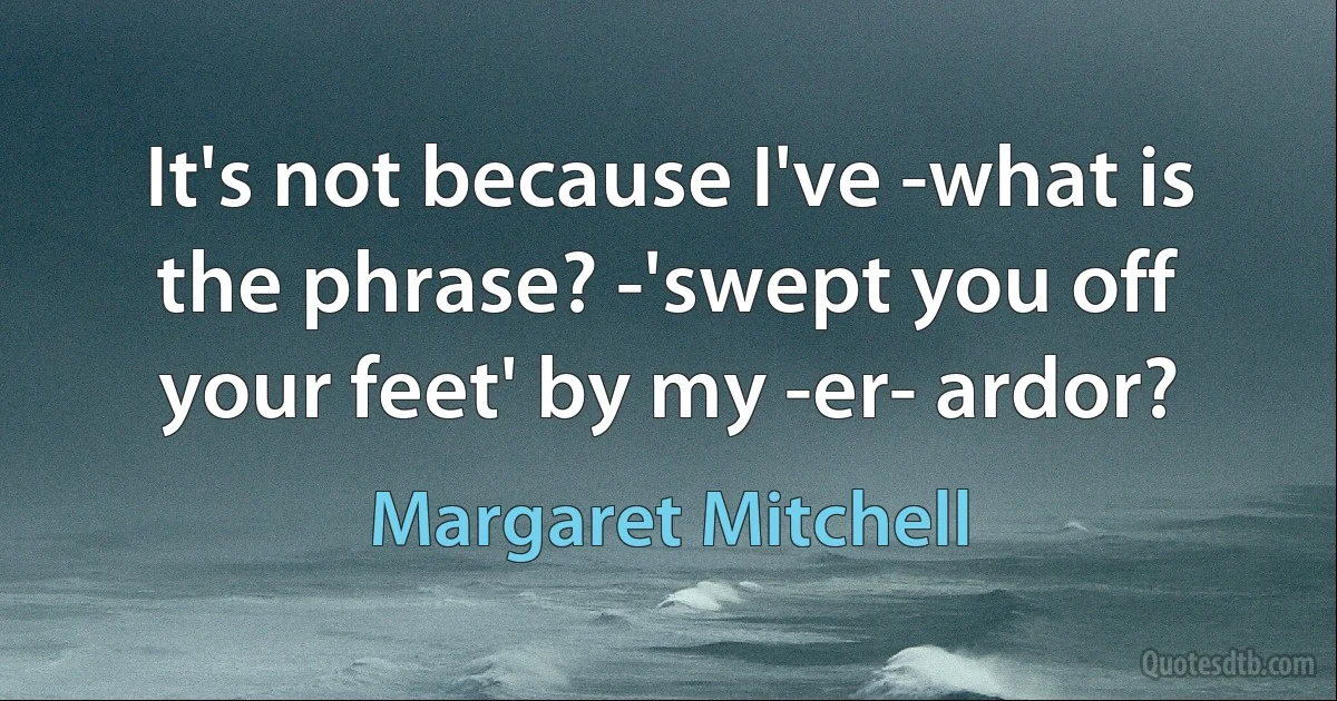 It's not because I've -what is the phrase? -'swept you off your feet' by my -er- ardor? (Margaret Mitchell)