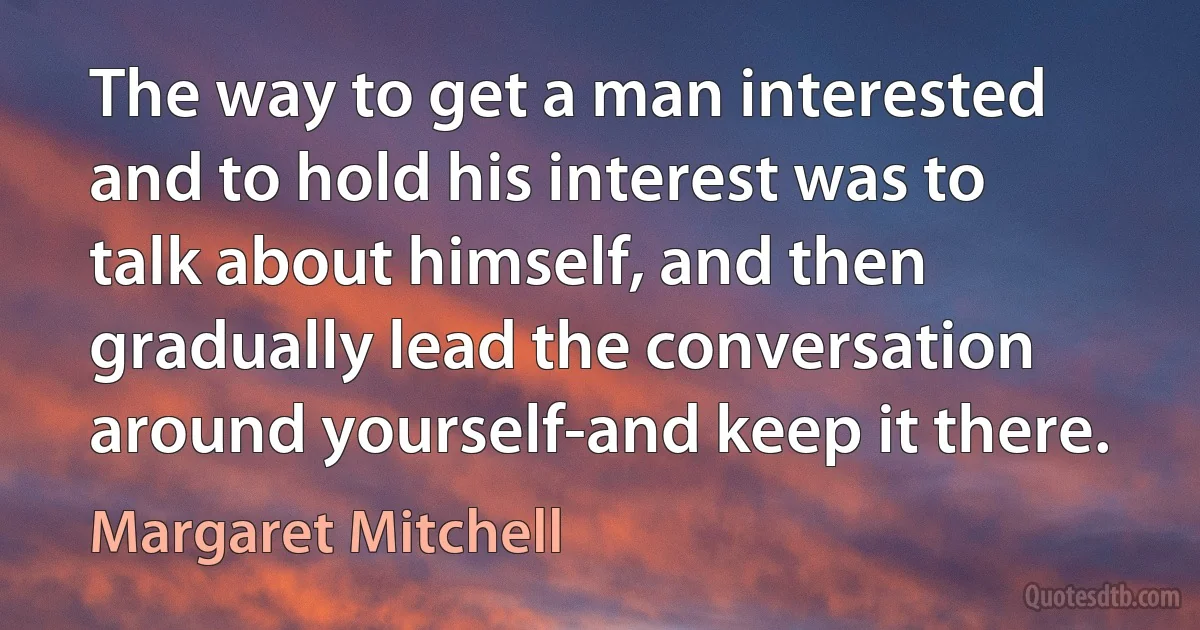 The way to get a man interested and to hold his interest was to talk about himself, and then gradually lead the conversation around yourself-and keep it there. (Margaret Mitchell)