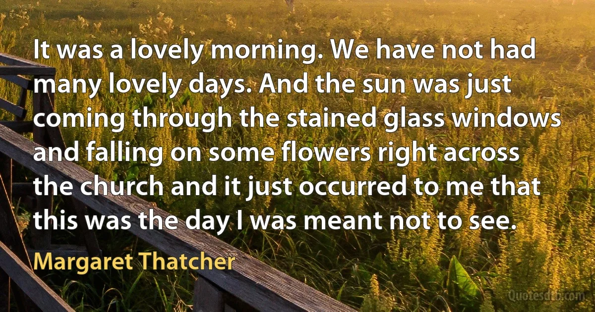 It was a lovely morning. We have not had many lovely days. And the sun was just coming through the stained glass windows and falling on some flowers right across the church and it just occurred to me that this was the day I was meant not to see. (Margaret Thatcher)