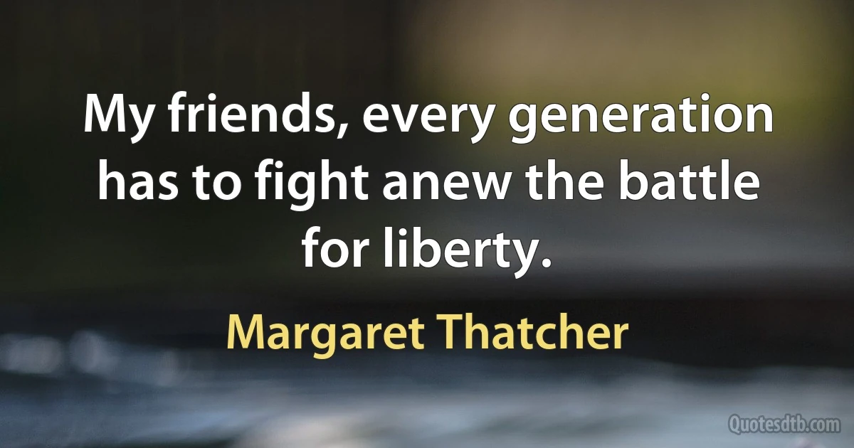 My friends, every generation has to fight anew the battle for liberty. (Margaret Thatcher)