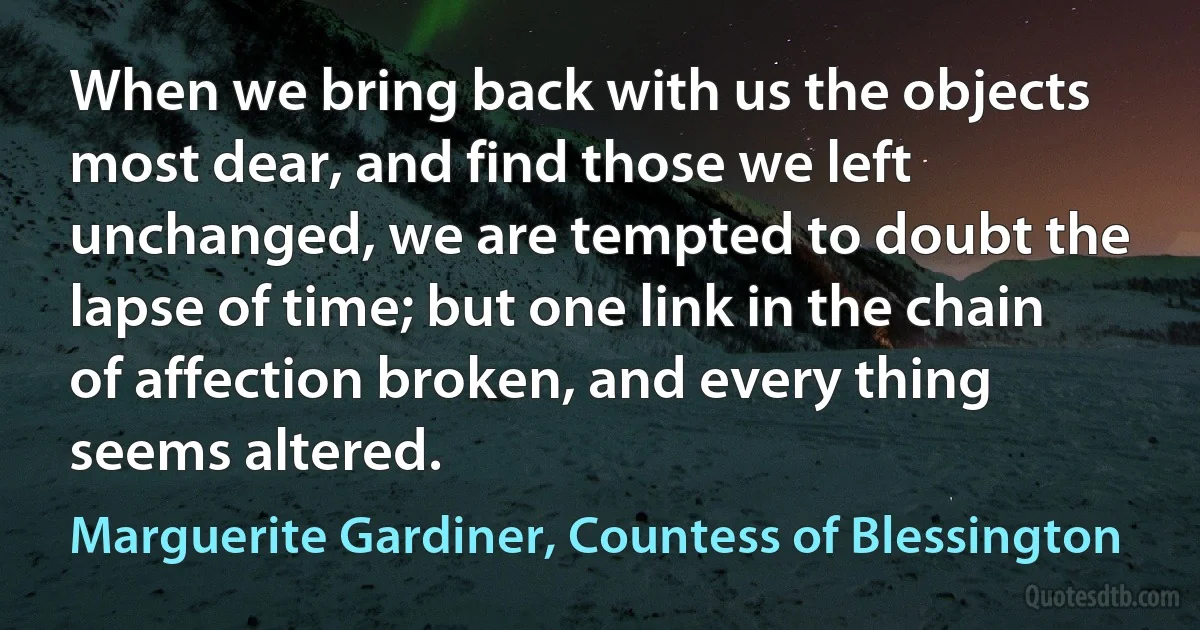 When we bring back with us the objects most dear, and find those we left unchanged, we are tempted to doubt the lapse of time; but one link in the chain of affection broken, and every thing seems altered. (Marguerite Gardiner, Countess of Blessington)