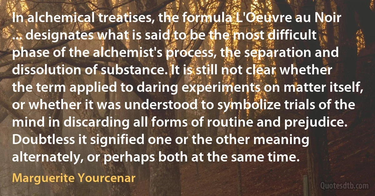 In alchemical treatises, the formula L'Oeuvre au Noir ... designates what is said to be the most difficult phase of the alchemist's process, the separation and dissolution of substance. It is still not clear whether the term applied to daring experiments on matter itself, or whether it was understood to symbolize trials of the mind in discarding all forms of routine and prejudice. Doubtless it signified one or the other meaning alternately, or perhaps both at the same time. (Marguerite Yourcenar)