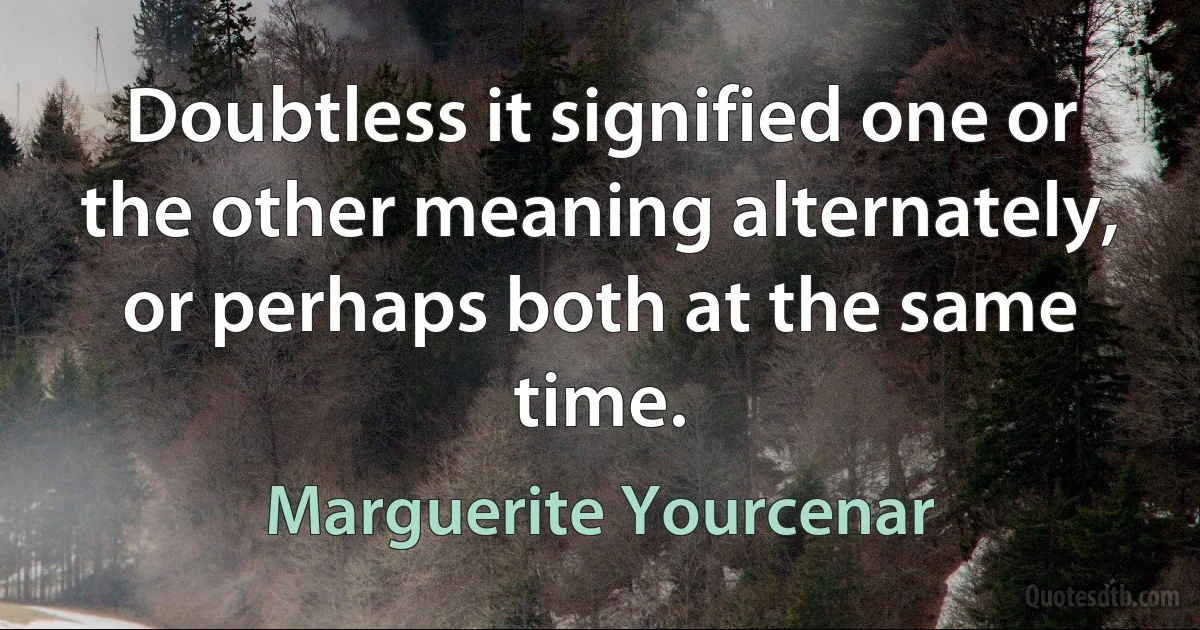 Doubtless it signified one or the other meaning alternately, or perhaps both at the same time. (Marguerite Yourcenar)