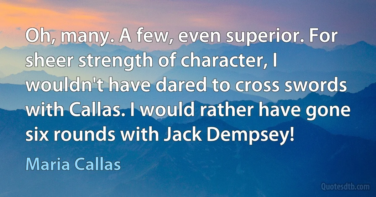 Oh, many. A few, even superior. For sheer strength of character, I wouldn't have dared to cross swords with Callas. I would rather have gone six rounds with Jack Dempsey! (Maria Callas)