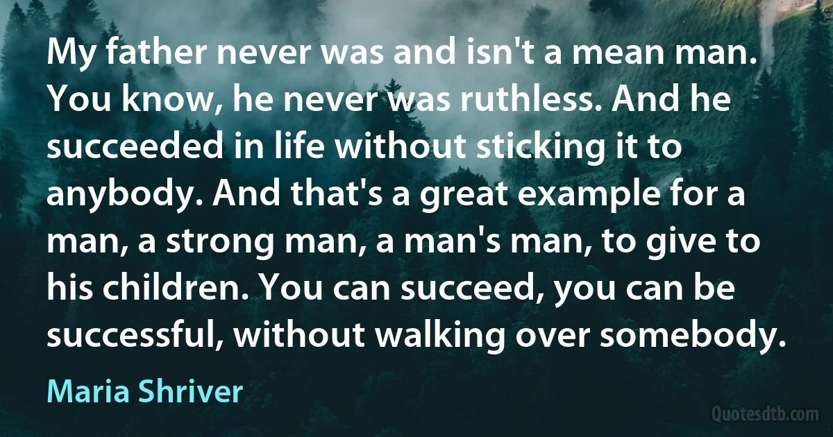 My father never was and isn't a mean man. You know, he never was ruthless. And he succeeded in life without sticking it to anybody. And that's a great example for a man, a strong man, a man's man, to give to his children. You can succeed, you can be successful, without walking over somebody. (Maria Shriver)