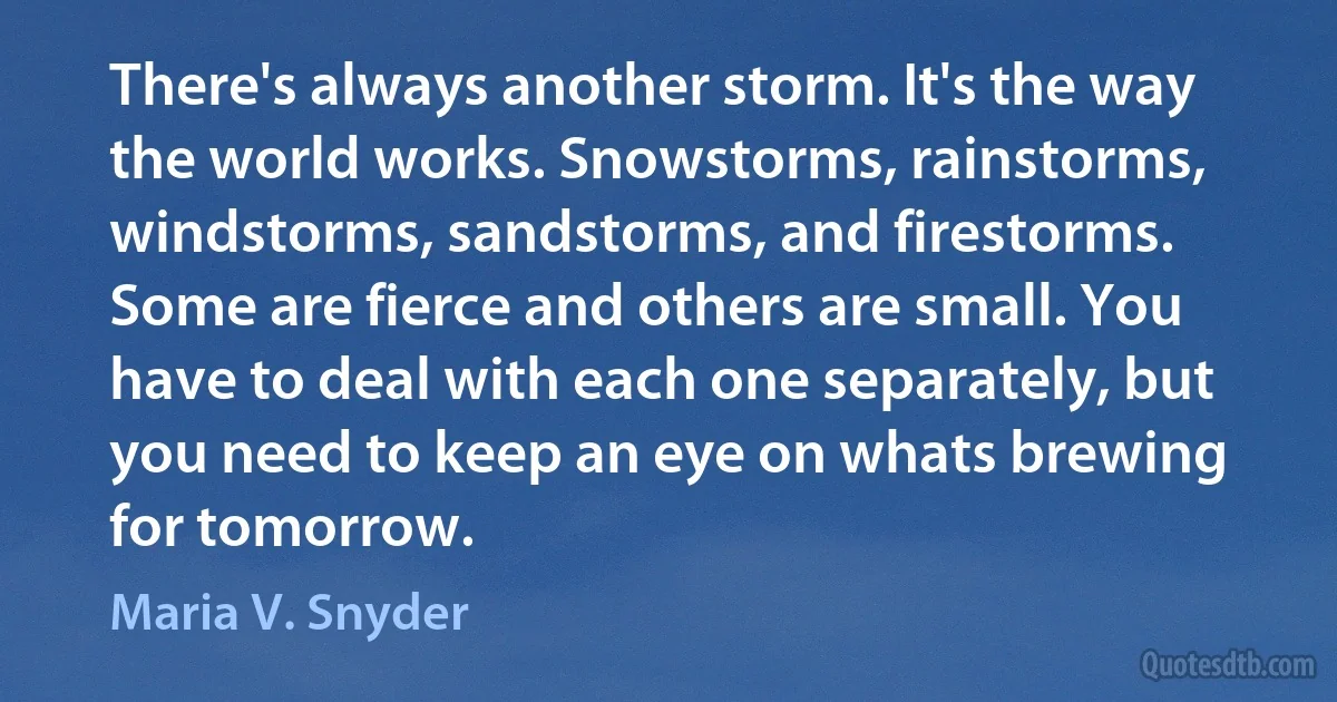 There's always another storm. It's the way the world works. Snowstorms, rainstorms, windstorms, sandstorms, and firestorms. Some are fierce and others are small. You have to deal with each one separately, but you need to keep an eye on whats brewing for tomorrow. (Maria V. Snyder)