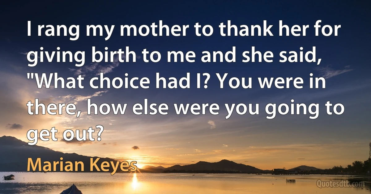 I rang my mother to thank her for giving birth to me and she said, "What choice had I? You were in there, how else were you going to get out? (Marian Keyes)